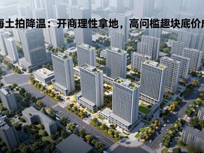 上海土拍降温：开发商理性拿地，高门槛地块底价成交